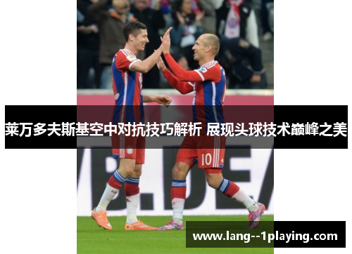 莱万多夫斯基空中对抗技巧解析 展现头球技术巅峰之美