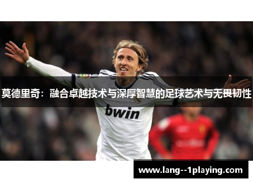 莫德里奇：融合卓越技术与深厚智慧的足球艺术与无畏韧性