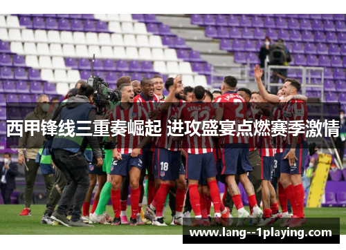 西甲锋线三重奏崛起 进攻盛宴点燃赛季激情