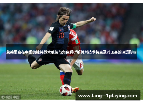 莫德里奇在中场的独特战术地位与角色解析解析其技术特点及对比赛的深远影响 莫德里奇在中场的独特战术地位与角色解析解析其技术特点及对比赛的深远影响