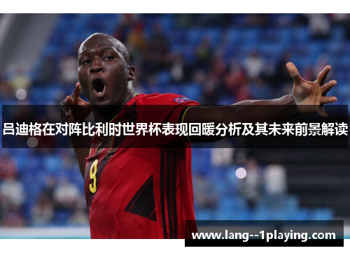 吕迪格在对阵比利时世界杯表现回暖分析及其未来前景解读