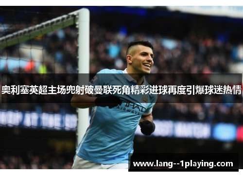 奥利塞英超主场兜射破曼联死角精彩进球再度引爆球迷热情