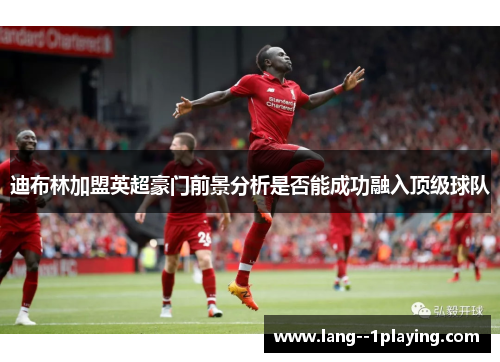 迪布林加盟英超豪门前景分析是否能成功融入顶级球队