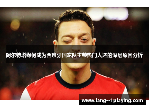 阿尔特塔缘何成为西班牙国家队主帅热门人选的深层原因分析