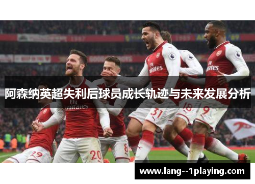 阿森纳英超失利后球员成长轨迹与未来发展分析